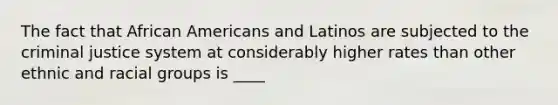 The fact that African Americans and Latinos are subjected to the criminal justice system at considerably higher rates than other ethnic and racial groups is ____