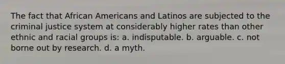 The fact that African Americans and Latinos are subjected to the criminal justice system at considerably higher rates than other ethnic and racial groups is:​ a. ​indisputable. b. ​arguable. c. ​not borne out by research. d. ​a myth.