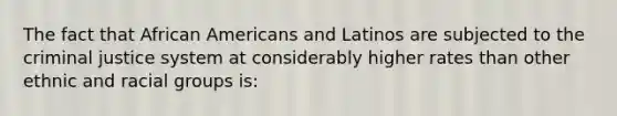 The fact that African Americans and Latinos are subjected to the criminal justice system at considerably higher rates than other ethnic and racial groups is: