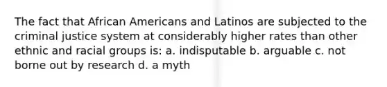 The fact that African Americans and Latinos are subjected to the criminal justice system at considerably higher rates than other ethnic and racial groups is: a. indisputable b. arguable c. not borne out by research d. a myth