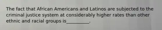 The fact that <a href='https://www.questionai.com/knowledge/kktT1tbvGH-african-americans' class='anchor-knowledge'>african americans</a> and Latinos are subjected to <a href='https://www.questionai.com/knowledge/kuANd41CrG-the-criminal-justice-system' class='anchor-knowledge'>the criminal justice system</a> at considerably higher rates than other ethnic and racial groups is__________.