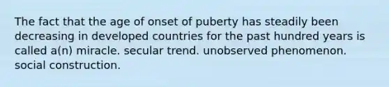 The fact that the age of onset of puberty has steadily been decreasing in developed countries for the past hundred years is called a(n) miracle. secular trend. unobserved phenomenon. social construction.