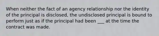 When neither the fact of an agency relationship nor the identity of the principal is disclosed, the undisclosed principal is bound to perform just as if the principal had been ___ at the time the contract was made.