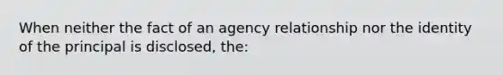 When neither the fact of an agency relationship nor the identity of the principal is disclosed, the: