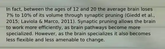 In fact, between the ages of 12 and 20 the average brain loses 7% to 10% of its volume through synaptic pruning (Giedd et al., 2015; Laviola & Marco, 2011). Synaptic pruning allows the brain to work more efficiently, as brain pathways become more specialized. However, as the brain specializes it also becomes less flexible and less amenable to change.