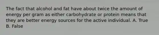 The fact that alcohol and fat have about twice the amount of energy per gram as either carbohydrate or protein means that they are better energy sources for the active individual. A. True B. False