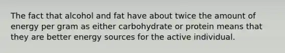 The fact that alcohol and fat have about twice the amount of energy per gram as either carbohydrate or protein means that they are better energy sources for the active individual.