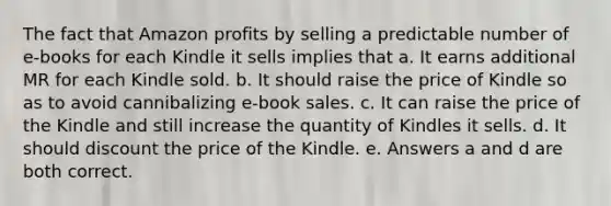 The fact that Amazon profits by selling a predictable number of e-books for each Kindle it sells implies that a. It earns additional MR for each Kindle sold. b. It should raise the price of Kindle so as to avoid cannibalizing e-book sales. c. It can raise the price of the Kindle and still increase the quantity of Kindles it sells. d. It should discount the price of the Kindle. e. Answers a and d are both correct.