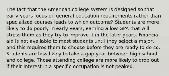 The fact that the American college system is designed so that early years focus on general education requirements rather than specialized courses leads to which outcome? Students are more likely to do poorly in early years, earning a low GPA that will stress them as they try to improve it in the later years. Financial aid is not available to most students until they select a major, and this requires them to choose before they are ready to do so. Students are less likely to take a gap year between high school and college. Those attending college are more likely to drop out if their interest in a specific occupation is not peaked.