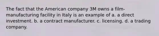 The fact that the American company 3M owns a film-manufacturing facility in Italy is an example of a. a direct investment. b. a contract manufacturer. c. licensing. d. a trading company.