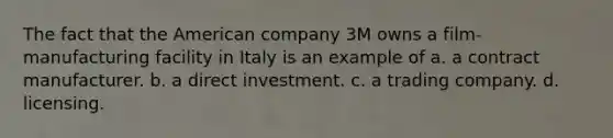 The fact that the American company 3M owns a film-manufacturing facility in Italy is an example of a. a contract manufacturer. b. a direct investment. c. a trading company. d. licensing.