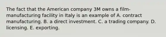 The fact that the American company 3M owns a film-manufacturing facility in Italy is an example of A. contract manufacturing. B. a direct investment. C. a trading company. D. licensing. E. exporting.