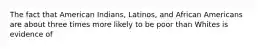 The fact that American Indians, Latinos, and African Americans are about three times more likely to be poor than Whites is evidence of