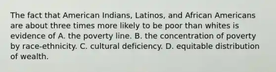 The fact that American Indians, Latinos, and African Americans are about three times more likely to be poor than whites is evidence of A. the poverty line. B. the concentration of poverty by race-ethnicity. C. cultural deficiency. D. equitable distribution of wealth.