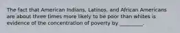 The fact that American Indians, Latinos, and African Americans are about three times more likely to be poor than whites is evidence of the concentration of poverty by _________.