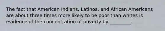 The fact that American Indians, Latinos, and African Americans are about three times more likely to be poor than whites is evidence of the concentration of poverty by _________.