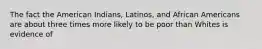 The fact the American Indians, Latinos, and African Americans are about three times more likely to be poor than Whites is evidence of