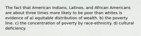 The fact that American Indians, Latinos, and African Americans are about three times more likely to be poor than whites is evidence of a) equitable distribution of wealth. b) the poverty line. c) the concentration of poverty by race-ethnicity. d) cultural deficiency.