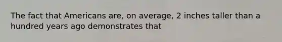 The fact that Americans are, on average, 2 inches taller than a hundred years ago demonstrates that