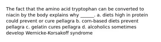 The fact that the amino acid tryptophan can be converted to niacin by the body explains why ______. a. diets high in protein could prevent or cure pellagra b. corn-based diets prevent pellagra c. gelatin cures pellagra d. alcoholics sometimes develop Wernicke-Korsakoff syndrome