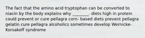 The fact that the amino acid tryptophan can be converted to niacin by the body explains why ________. diets high in protein could prevent or cure pellagra corn- based diets prevent pellagra gelatin cure pellagra alcoholics sometimes develop Wernicke-Korsakoff syndrome