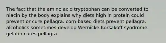 The fact that the amino acid tryptophan can be converted to niacin by the body explains why diets high in protein could prevent or cure pellagra. corn-based diets prevent pellagra. alcoholics sometimes develop Wernicke-Korsakoff syndrome. gelatin cures pellagra.