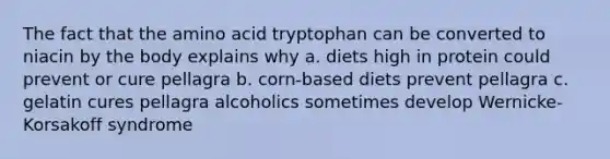 The fact that the amino acid tryptophan can be converted to niacin by the body explains why a. diets high in protein could prevent or cure pellagra b. corn-based diets prevent pellagra c. gelatin cures pellagra alcoholics sometimes develop Wernicke-Korsakoff syndrome