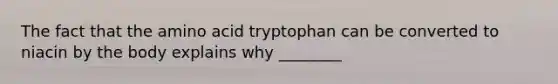 The fact that the amino acid tryptophan can be converted to niacin by the body explains why ________