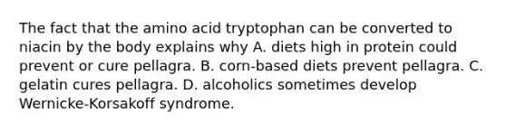 The fact that the amino acid tryptophan can be converted to niacin by the body explains why A. diets high in protein could prevent or cure pellagra. B. corn-based diets prevent pellagra. C. gelatin cures pellagra. D. alcoholics sometimes develop Wernicke-Korsakoff syndrome.