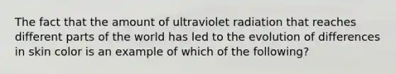 The fact that the amount of ultraviolet radiation that reaches different parts of the world has led to the evolution of differences in skin color is an example of which of the following?