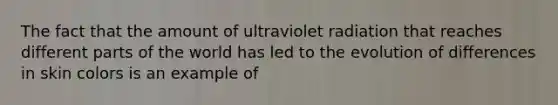 The fact that the amount of ultraviolet radiation that reaches different parts of the world has led to the evolution of differences in skin colors is an example of