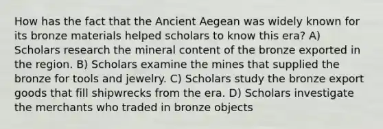 How has the fact that the Ancient Aegean was widely known for its bronze materials helped scholars to know this era? A) Scholars research the mineral content of the bronze exported in the region. B) Scholars examine the mines that supplied the bronze for tools and jewelry. C) Scholars study the bronze export goods that fill shipwrecks from the era. D) Scholars investigate the merchants who traded in bronze objects