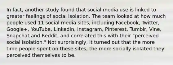 In fact, another study found that social media use is linked to greater feelings of social isolation. The team looked at how much people used 11 social media sites, including Facebook, Twitter, Google+, YouTube, LinkedIn, Instagram, Pinterest, Tumblr, Vine, Snapchat and Reddit, and correlated this with their "perceived social isolation." Not surprisingly, it turned out that the more time people spent on these sites, the more socially isolated they perceived themselves to be.