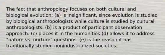 The fact that anthropology focuses on both cultural and biological evolution: (a) is insignificant, since evolution is studied by biological anthropologists while culture is studied by cultural anthropologists. (b) is a product of participant observation approach. (c) places it in the humanities (d) allows it to address "nature vs. nurture" questions. (e) is the reason it has traditionally studied nonindustrialized societies.