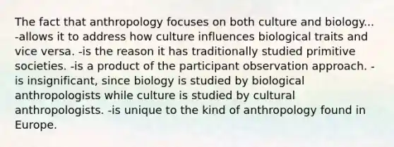 The fact that anthropology focuses on both culture and biology... -allows it to address how culture influences biological traits and vice versa. -is the reason it has traditionally studied primitive societies. -is a product of the participant observation approach. -is insignificant, since biology is studied by biological anthropologists while culture is studied by cultural anthropologists. -is unique to the kind of anthropology found in Europe.