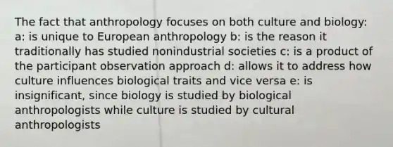 The fact that anthropology focuses on both culture and biology: a: is unique to European anthropology b: is the reason it traditionally has studied nonindustrial societies c: is a product of the participant observation approach d: allows it to address how culture influences biological traits and vice versa e: is insignificant, since biology is studied by biological anthropologists while culture is studied by cultural anthropologists