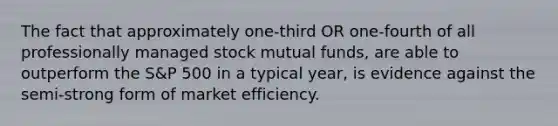 The fact that approximately one-third OR one-fourth of all professionally managed stock mutual funds, are able to outperform the S&P 500 in a typical year, is evidence against the semi-strong form of market efficiency.