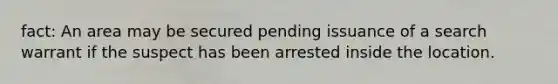 fact: An area may be secured pending issuance of a search warrant if the suspect has been arrested inside the location.