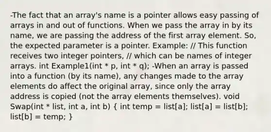 -The fact that an array's name is a pointer allows easy passing of arrays in and out of functions. When we pass the array in by its name, we are passing the address of the first array element. So, the expected parameter is a pointer. Example: // This function receives two integer pointers, // which can be names of integer arrays. int Example1(int * p, int * q); -When an array is passed into a function (by its name), any changes made to the array elements do affect the original array, since only the array address is copied (not the array elements themselves). void Swap(int * list, int a, int b) ( int temp = list[a]; list[a] = list[b]; list[b] = temp; )