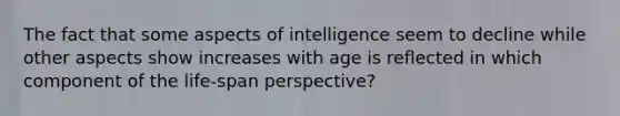 The fact that some aspects of intelligence seem to decline while other aspects show increases with age is reflected in which component of the life-span perspective?