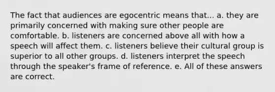 The fact that audiences are egocentric means that... a. they are primarily concerned with making sure other people are comfortable. b. listeners are concerned above all with how a speech will affect them. c. listeners believe their cultural group is superior to all other groups. d. listeners interpret the speech through the speaker's frame of reference. e. All of these answers are correct.