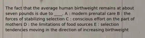 The fact that the average human birthweight remains at about seven pounds is due to ____. A : modern prenatal care B : the forces of stabilizing selection C : conscious effort on the part of mothers D : the limitations of food sources E : selection tendencies moving in the direction of increasing birthweight