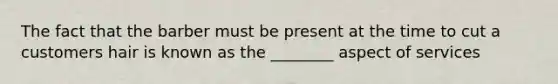 The fact that the barber must be present at the time to cut a customers hair is known as the ________ aspect of services