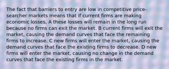 The fact that barriers to entry are low in competitive price-searcher markets means that if current firms are making economic losses, A these losses will remain in the long run because no firms can exit the market. B current firms will exit the market, causing the demand curves that face the remaining firms to increase. C new firms will enter the market, causing the demand curves that face the existing firms to decrease. D new firms will enter the market, causing no change in the demand curves that face the existing firms in the market.