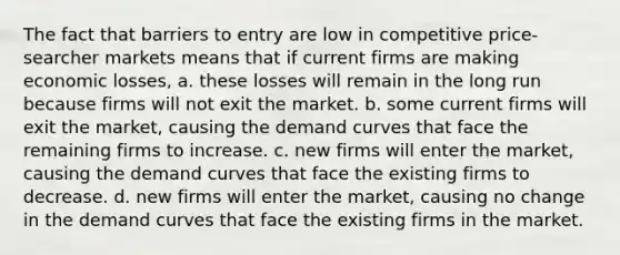 The fact that barriers to entry are low in competitive price-searcher markets means that if current firms are making economic losses, a. these losses will remain in the long run because firms will not exit the market. b. some current firms will exit the market, causing the demand curves that face the remaining firms to increase. c. new firms will enter the market, causing the demand curves that face the existing firms to decrease. d. new firms will enter the market, causing no change in the demand curves that face the existing firms in the market.