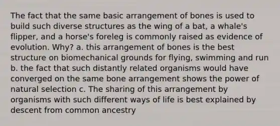 The fact that the same basic arrangement of bones is used to build such diverse structures as the wing of a bat, a whale's flipper, and a horse's foreleg is commonly raised as evidence of evolution. Why? a. this arrangement of bones is the best structure on biomechanical grounds for flying, swimming and run b. the fact that such distantly related organisms would have converged on the same bone arrangement shows the power of natural selection c. The sharing of this arrangement by organisms with such different ways of life is best explained by descent from common ancestry