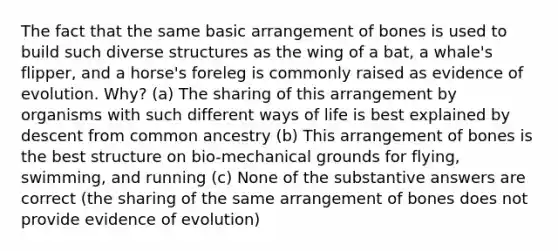 The fact that the same basic arrangement of bones is used to build such diverse structures as the wing of a bat, a whale's flipper, and a horse's foreleg is commonly raised as evidence of evolution. Why? (a) The sharing of this arrangement by organisms with such different ways of life is best explained by descent from common ancestry (b) This arrangement of bones is the best structure on bio-mechanical grounds for flying, swimming, and running (c) None of the substantive answers are correct (the sharing of the same arrangement of bones does not provide evidence of evolution)