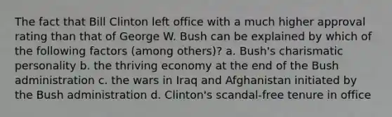 The fact that Bill Clinton left office with a much higher approval rating than that of George W. Bush can be explained by which of the following factors (among others)? a. Bush's charismatic personality b. the thriving economy at the end of the Bush administration c. the wars in Iraq and Afghanistan initiated by the Bush administration d. Clinton's scandal-free tenure in office