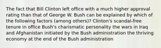 The fact that Bill Clinton left office with a much higher approval rating than that of George W. Bush can be explained by which of the following factors (among others)? Clinton's scandal-free tenure in office Bush's charismatic personality the wars in Iraq and Afghanistan initiated by the Bush administration the thriving economy at the end of the Bush administration