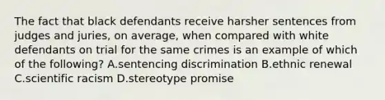 The fact that black defendants receive harsher sentences from judges and juries, on average, when compared with white defendants on trial for the same crimes is an example of which of the following? A.sentencing discrimination B.ethnic renewal C.scientific racism D.stereotype promise